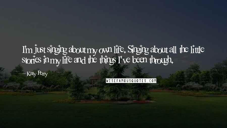Katy Perry Quotes: I'm just singing about my own life. Singing about all the little stories in my life and the things I've been through.