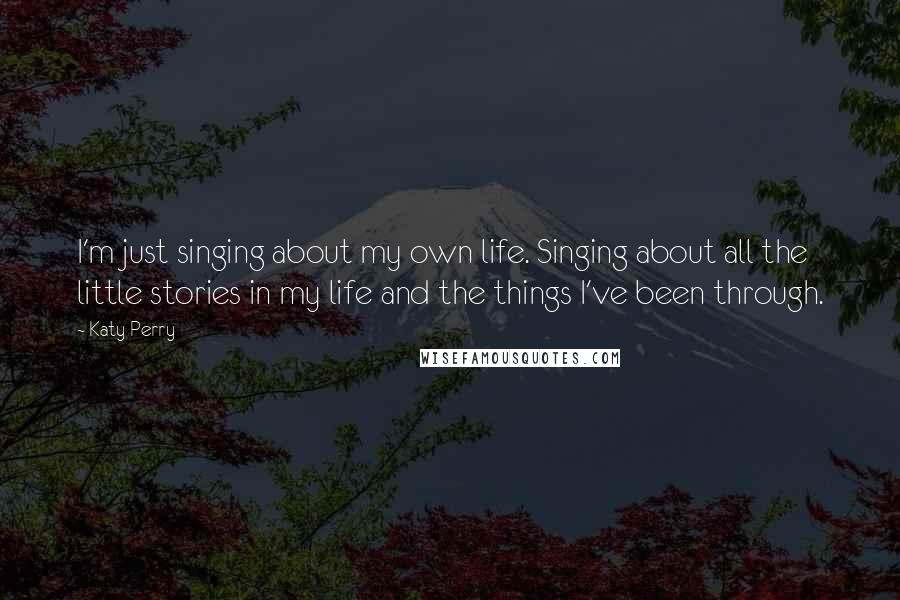 Katy Perry Quotes: I'm just singing about my own life. Singing about all the little stories in my life and the things I've been through.