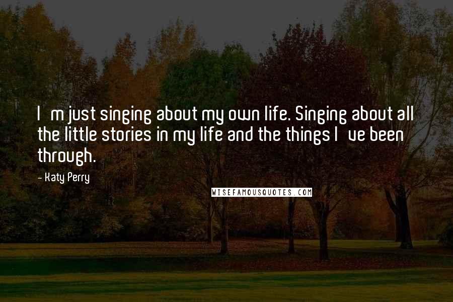 Katy Perry Quotes: I'm just singing about my own life. Singing about all the little stories in my life and the things I've been through.