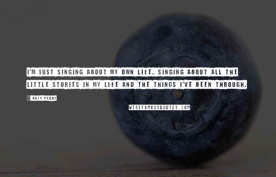 Katy Perry Quotes: I'm just singing about my own life. Singing about all the little stories in my life and the things I've been through.