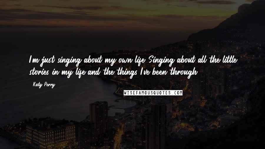 Katy Perry Quotes: I'm just singing about my own life. Singing about all the little stories in my life and the things I've been through.
