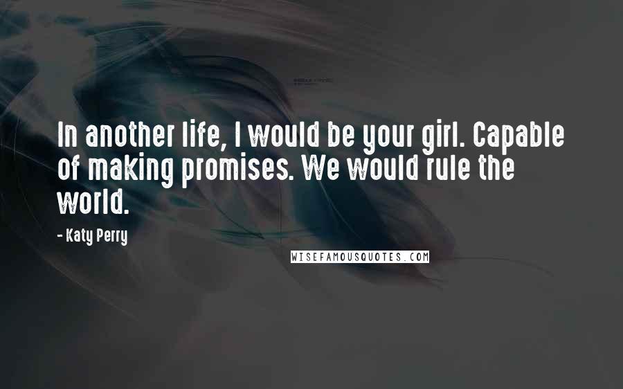 Katy Perry Quotes: In another life, I would be your girl. Capable of making promises. We would rule the world.