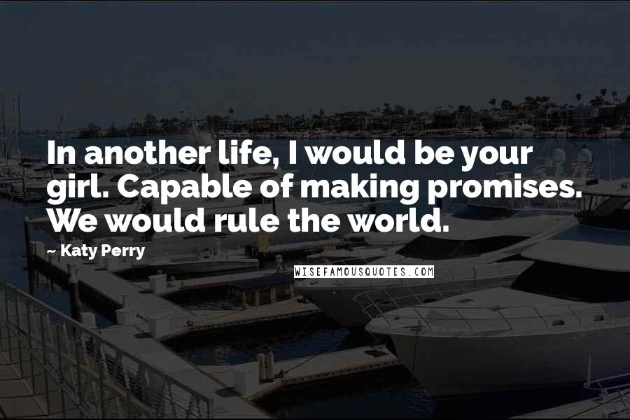 Katy Perry Quotes: In another life, I would be your girl. Capable of making promises. We would rule the world.