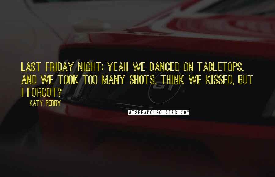 Katy Perry Quotes: Last Friday night; Yeah we danced on tabletops. And we took too many shots. Think we kissed, but I forgot?