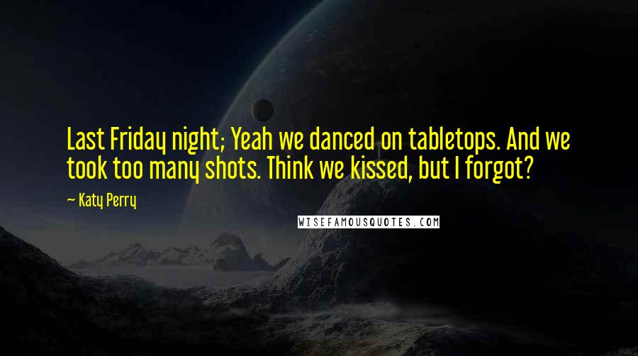 Katy Perry Quotes: Last Friday night; Yeah we danced on tabletops. And we took too many shots. Think we kissed, but I forgot?