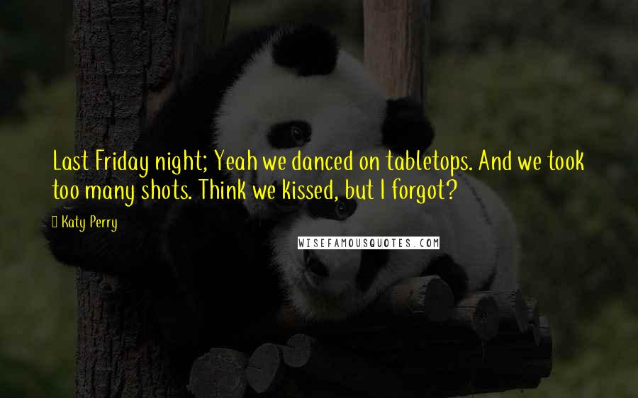 Katy Perry Quotes: Last Friday night; Yeah we danced on tabletops. And we took too many shots. Think we kissed, but I forgot?