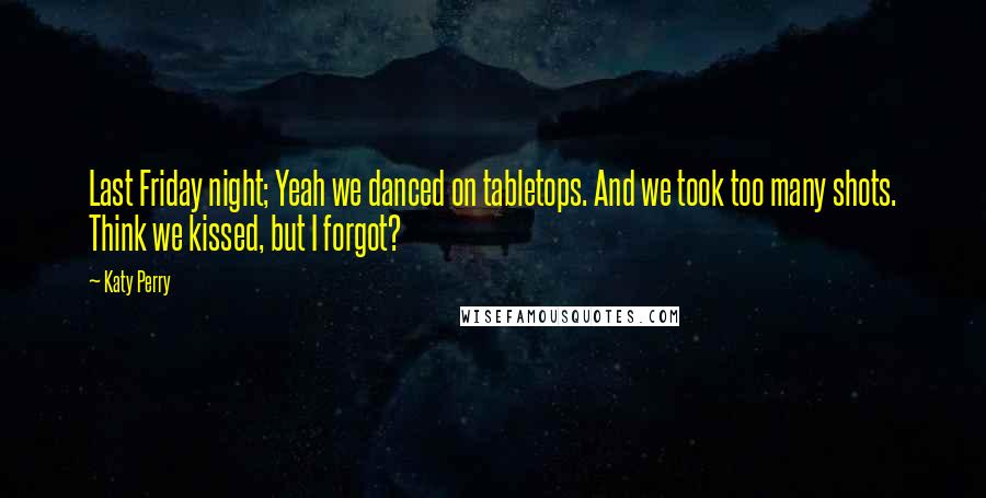 Katy Perry Quotes: Last Friday night; Yeah we danced on tabletops. And we took too many shots. Think we kissed, but I forgot?