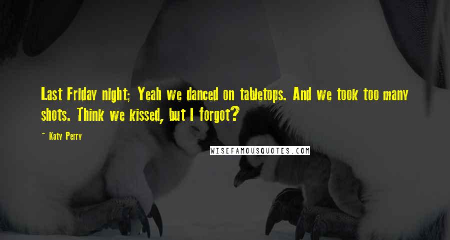 Katy Perry Quotes: Last Friday night; Yeah we danced on tabletops. And we took too many shots. Think we kissed, but I forgot?