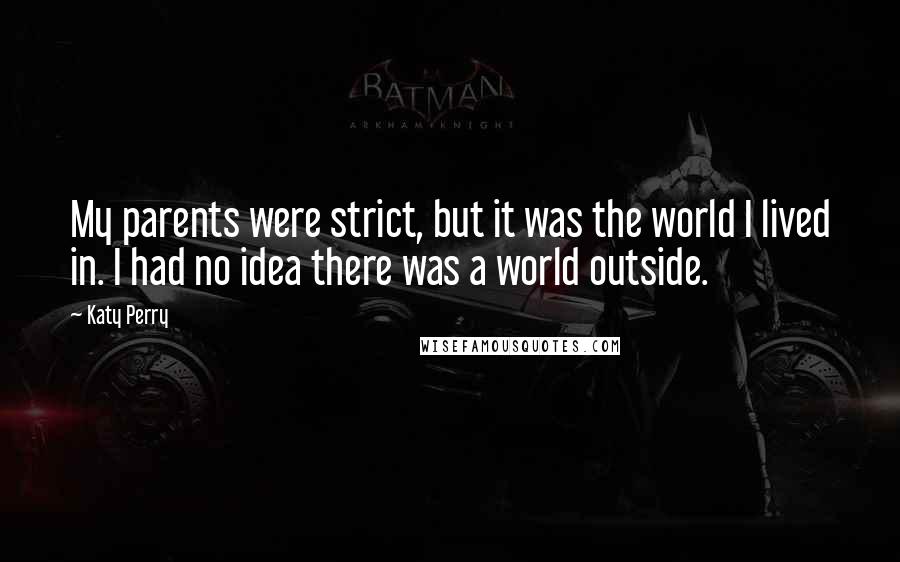 Katy Perry Quotes: My parents were strict, but it was the world I lived in. I had no idea there was a world outside.