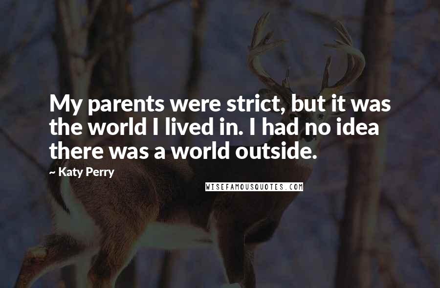 Katy Perry Quotes: My parents were strict, but it was the world I lived in. I had no idea there was a world outside.