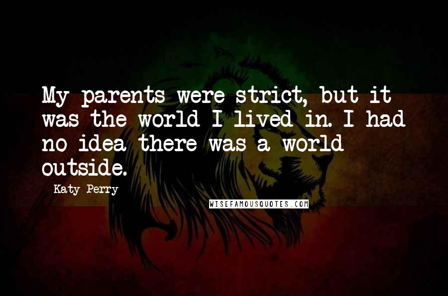 Katy Perry Quotes: My parents were strict, but it was the world I lived in. I had no idea there was a world outside.