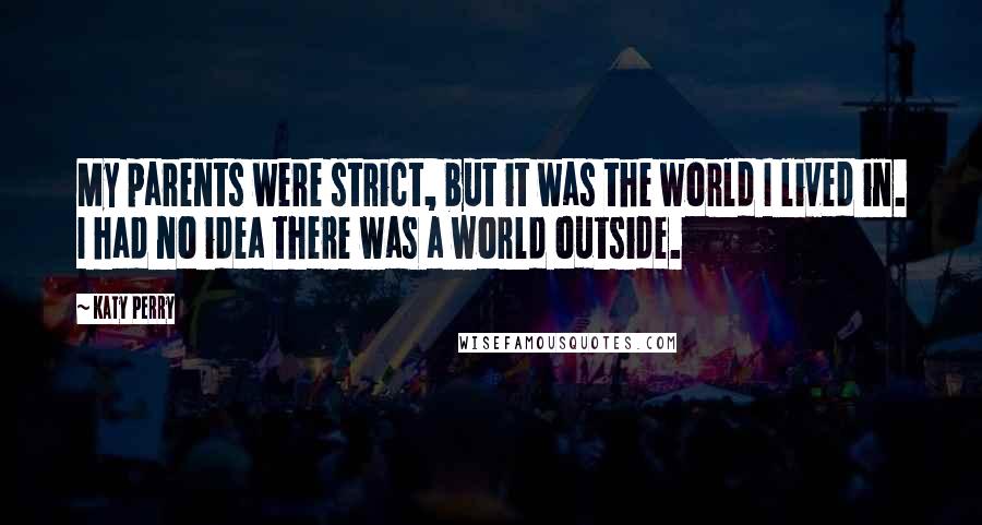 Katy Perry Quotes: My parents were strict, but it was the world I lived in. I had no idea there was a world outside.