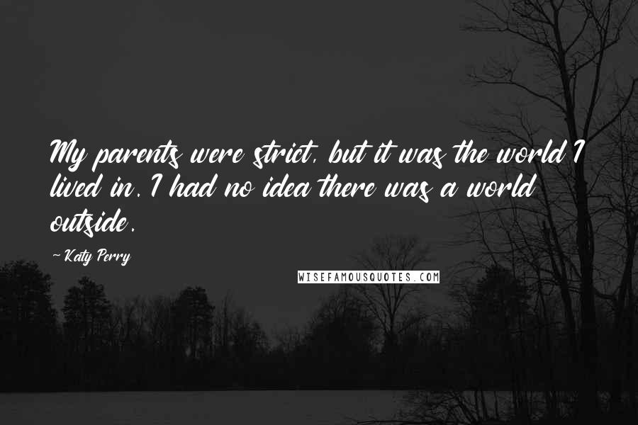Katy Perry Quotes: My parents were strict, but it was the world I lived in. I had no idea there was a world outside.