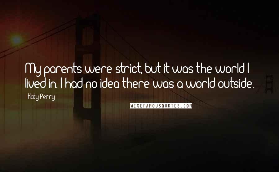 Katy Perry Quotes: My parents were strict, but it was the world I lived in. I had no idea there was a world outside.