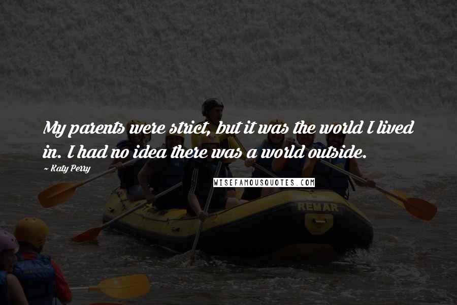 Katy Perry Quotes: My parents were strict, but it was the world I lived in. I had no idea there was a world outside.