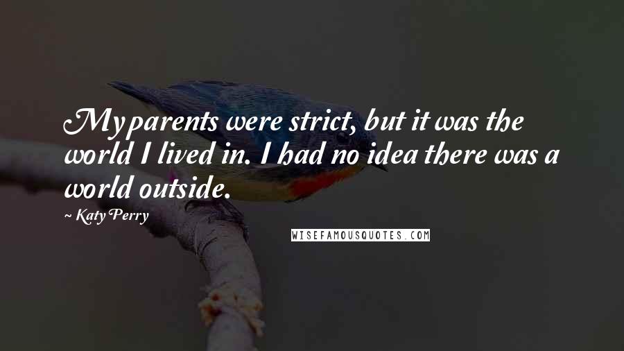 Katy Perry Quotes: My parents were strict, but it was the world I lived in. I had no idea there was a world outside.