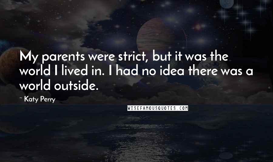 Katy Perry Quotes: My parents were strict, but it was the world I lived in. I had no idea there was a world outside.