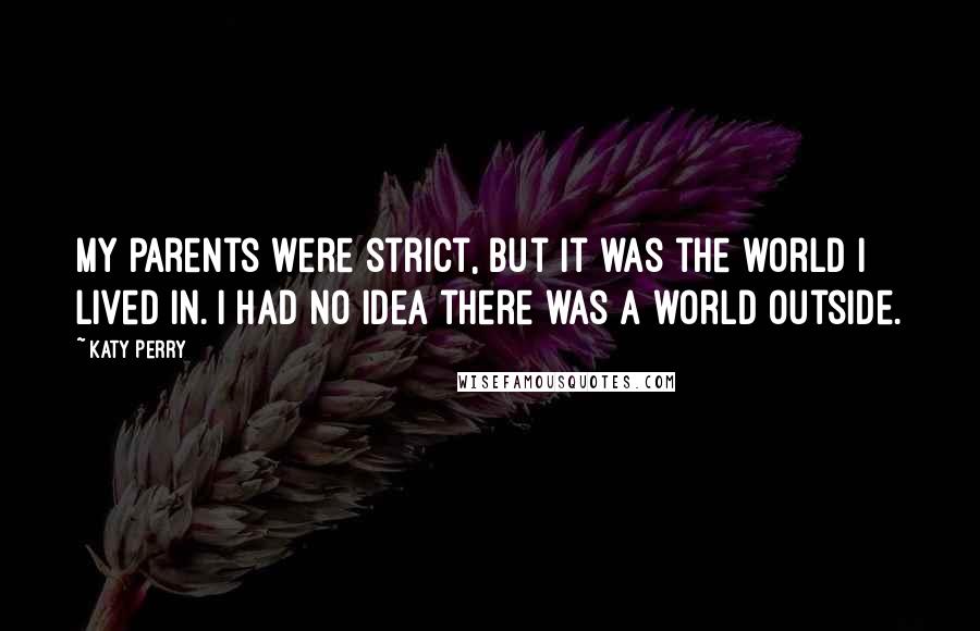 Katy Perry Quotes: My parents were strict, but it was the world I lived in. I had no idea there was a world outside.