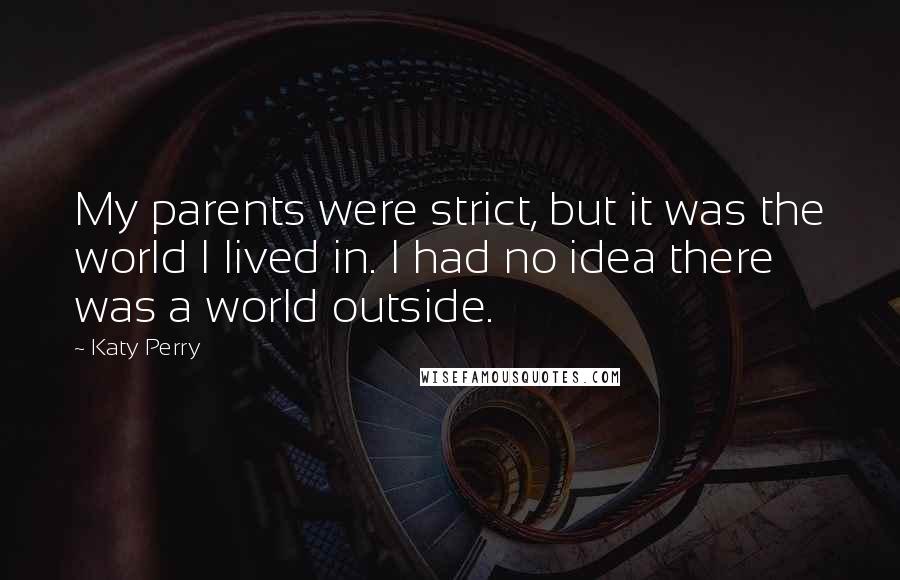 Katy Perry Quotes: My parents were strict, but it was the world I lived in. I had no idea there was a world outside.