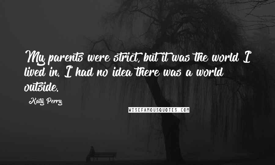 Katy Perry Quotes: My parents were strict, but it was the world I lived in. I had no idea there was a world outside.