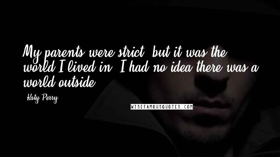 Katy Perry Quotes: My parents were strict, but it was the world I lived in. I had no idea there was a world outside.