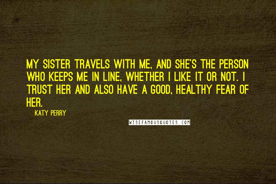 Katy Perry Quotes: My sister travels with me, and she's the person who keeps me in line, whether I like it or not. I trust her and also have a good, healthy fear of her.