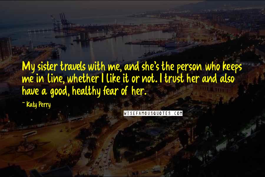 Katy Perry Quotes: My sister travels with me, and she's the person who keeps me in line, whether I like it or not. I trust her and also have a good, healthy fear of her.