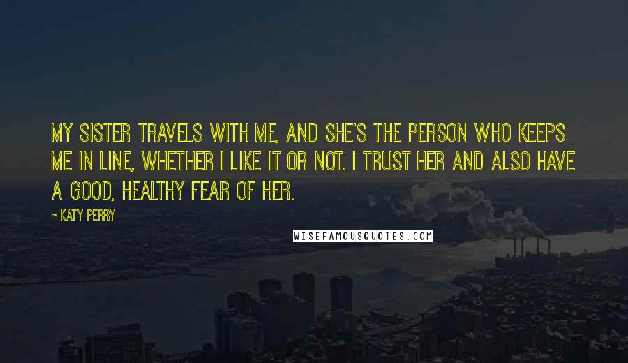 Katy Perry Quotes: My sister travels with me, and she's the person who keeps me in line, whether I like it or not. I trust her and also have a good, healthy fear of her.