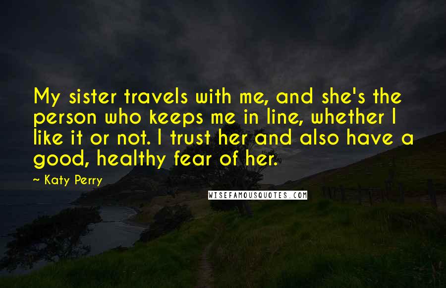 Katy Perry Quotes: My sister travels with me, and she's the person who keeps me in line, whether I like it or not. I trust her and also have a good, healthy fear of her.