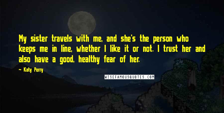 Katy Perry Quotes: My sister travels with me, and she's the person who keeps me in line, whether I like it or not. I trust her and also have a good, healthy fear of her.