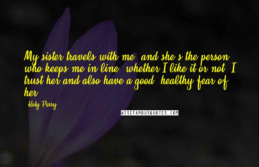 Katy Perry Quotes: My sister travels with me, and she's the person who keeps me in line, whether I like it or not. I trust her and also have a good, healthy fear of her.