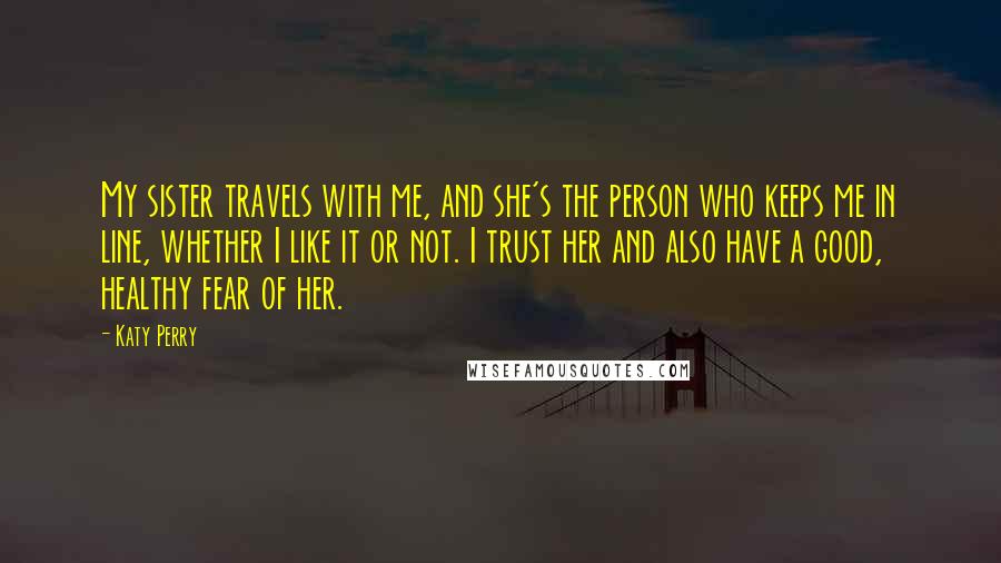 Katy Perry Quotes: My sister travels with me, and she's the person who keeps me in line, whether I like it or not. I trust her and also have a good, healthy fear of her.