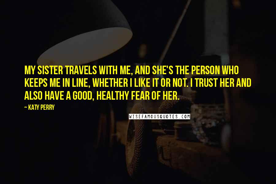 Katy Perry Quotes: My sister travels with me, and she's the person who keeps me in line, whether I like it or not. I trust her and also have a good, healthy fear of her.