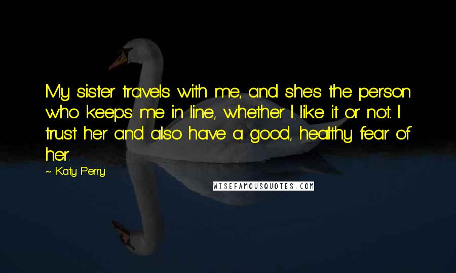 Katy Perry Quotes: My sister travels with me, and she's the person who keeps me in line, whether I like it or not. I trust her and also have a good, healthy fear of her.