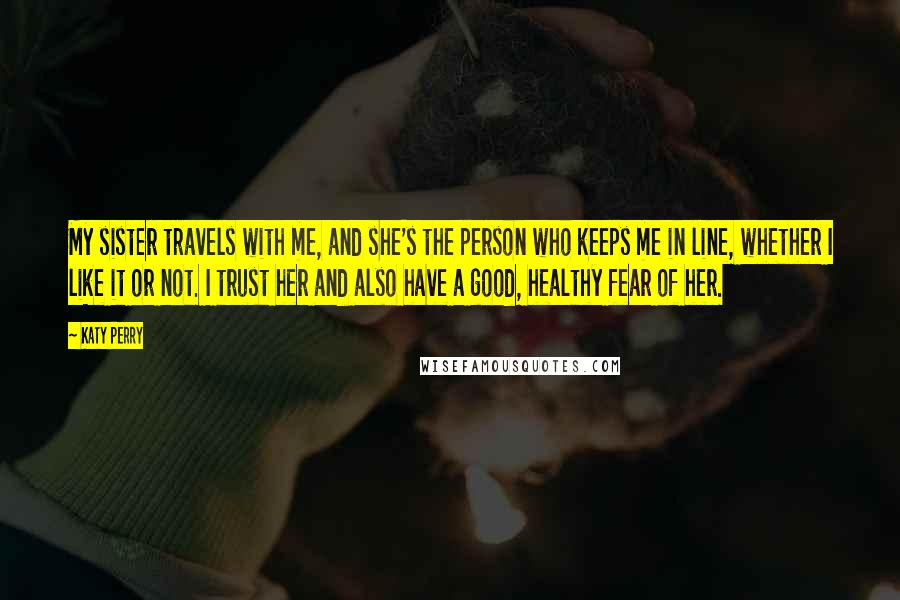 Katy Perry Quotes: My sister travels with me, and she's the person who keeps me in line, whether I like it or not. I trust her and also have a good, healthy fear of her.