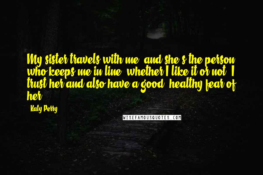 Katy Perry Quotes: My sister travels with me, and she's the person who keeps me in line, whether I like it or not. I trust her and also have a good, healthy fear of her.