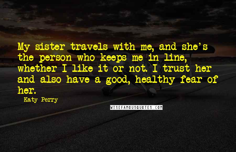 Katy Perry Quotes: My sister travels with me, and she's the person who keeps me in line, whether I like it or not. I trust her and also have a good, healthy fear of her.