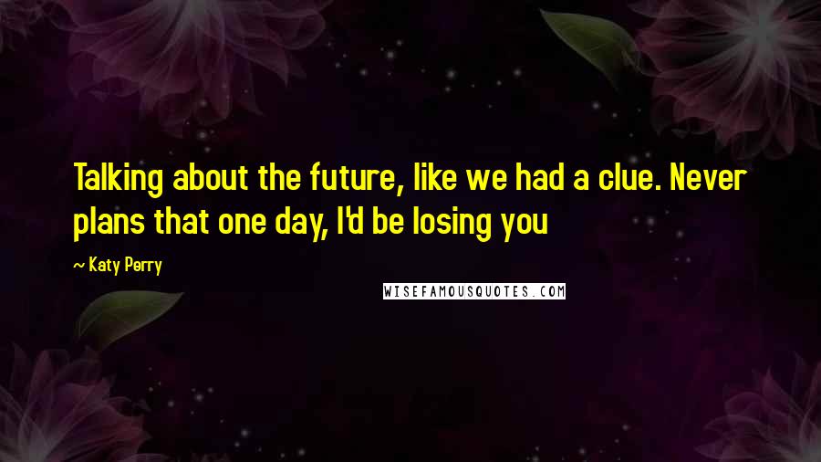 Katy Perry Quotes: Talking about the future, like we had a clue. Never plans that one day, I'd be losing you