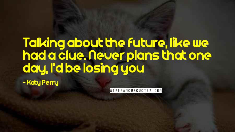 Katy Perry Quotes: Talking about the future, like we had a clue. Never plans that one day, I'd be losing you