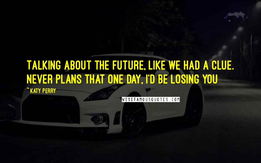 Katy Perry Quotes: Talking about the future, like we had a clue. Never plans that one day, I'd be losing you