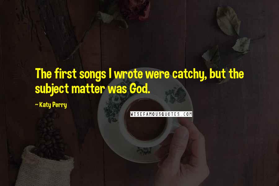 Katy Perry Quotes: The first songs I wrote were catchy, but the subject matter was God.