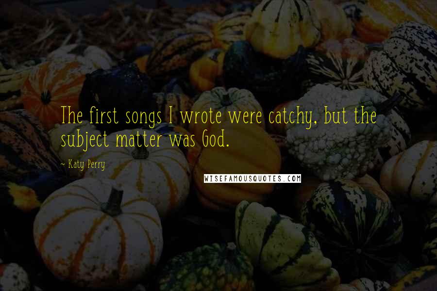 Katy Perry Quotes: The first songs I wrote were catchy, but the subject matter was God.