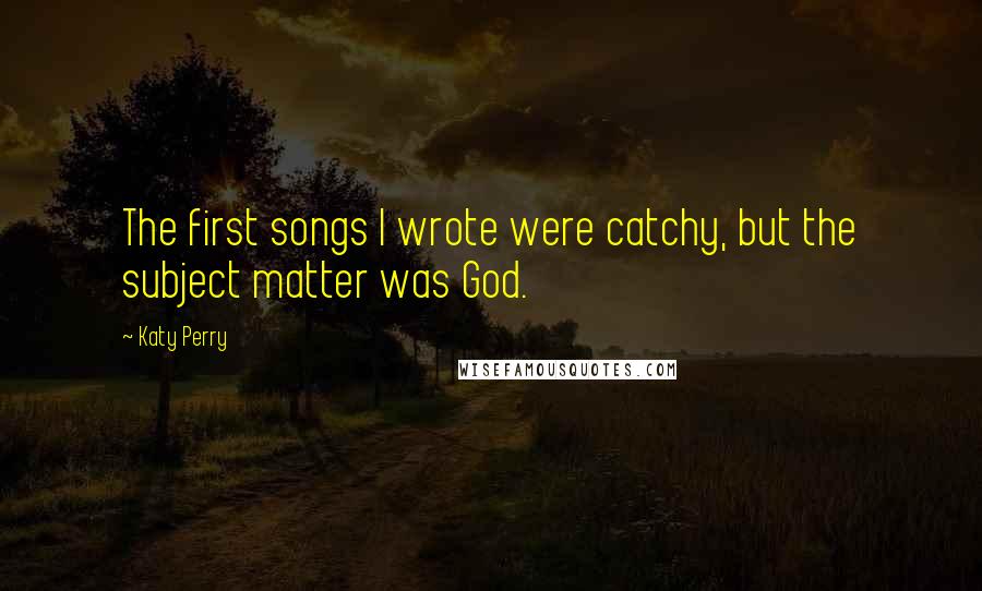 Katy Perry Quotes: The first songs I wrote were catchy, but the subject matter was God.