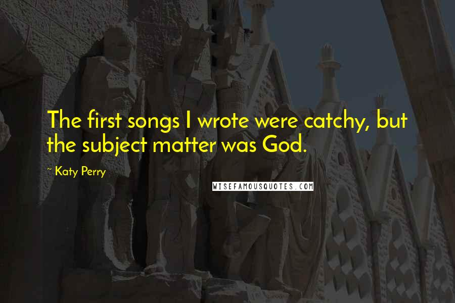 Katy Perry Quotes: The first songs I wrote were catchy, but the subject matter was God.