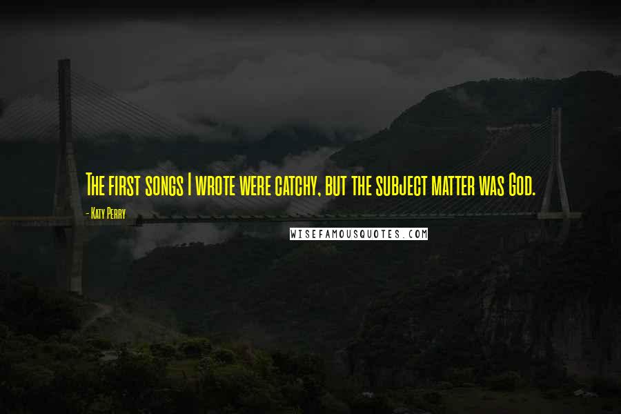 Katy Perry Quotes: The first songs I wrote were catchy, but the subject matter was God.