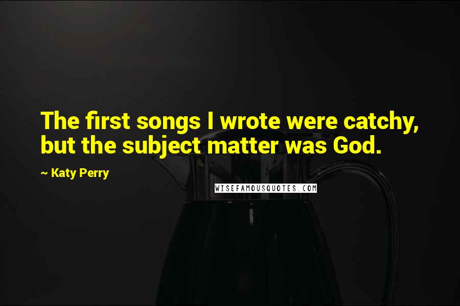 Katy Perry Quotes: The first songs I wrote were catchy, but the subject matter was God.