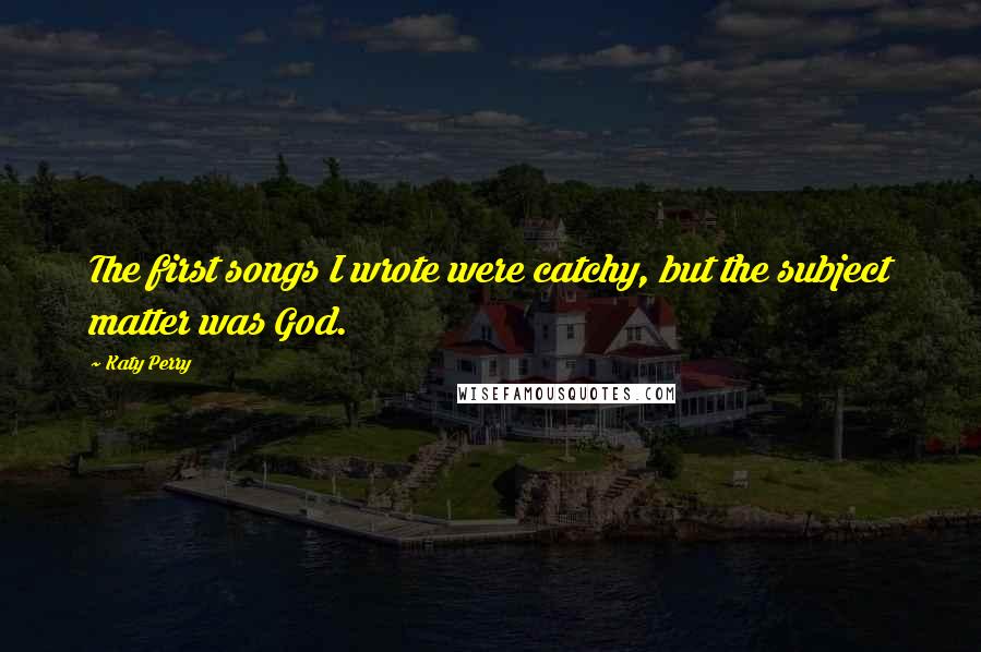 Katy Perry Quotes: The first songs I wrote were catchy, but the subject matter was God.