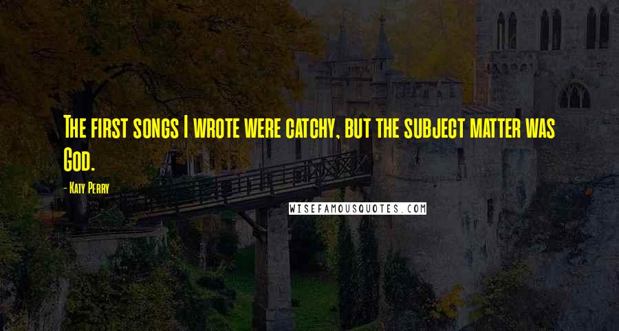 Katy Perry Quotes: The first songs I wrote were catchy, but the subject matter was God.