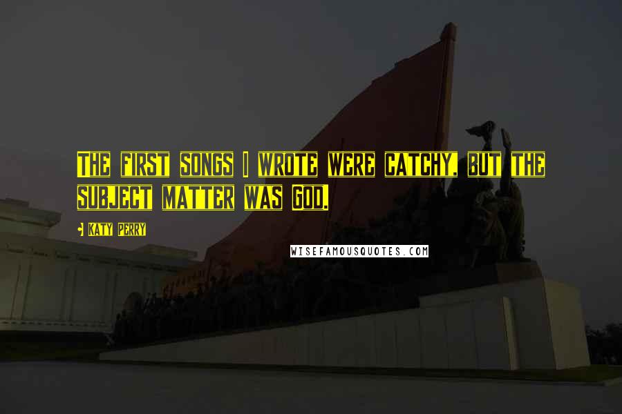 Katy Perry Quotes: The first songs I wrote were catchy, but the subject matter was God.