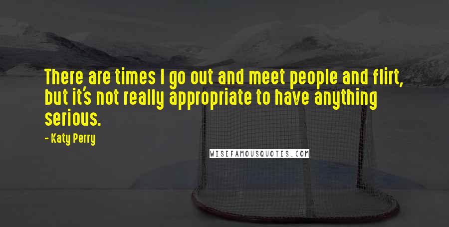 Katy Perry Quotes: There are times I go out and meet people and flirt, but it's not really appropriate to have anything serious.